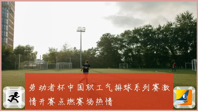 劳动者杯中国职工气排球系列赛激情开赛点燃赛场热情