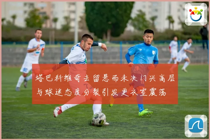 塔巴科维奇去留悬而未决门兴高层与球迷态度分裂引发更衣室震荡