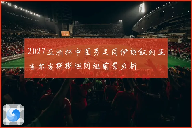 2027亚洲杯中国男足同伊朗叙利亚吉尔吉斯斯坦同组前景分析