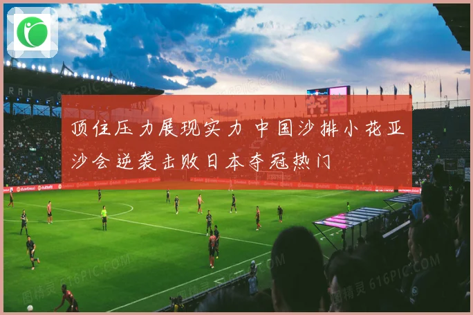 顶住压力展现实力 中国沙排小花亚沙会逆袭击败日本夺冠热门
