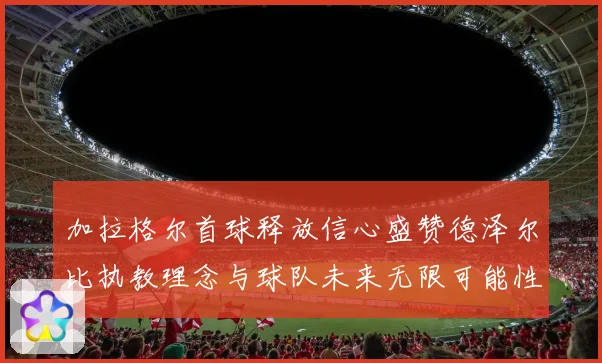 加拉格尔首球释放信心盛赞德泽尔比执教理念与球队未来无限可能性