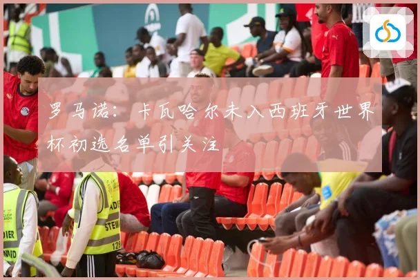 罗马诺：卡瓦哈尔未入西班牙世界杯初选名单引关注
