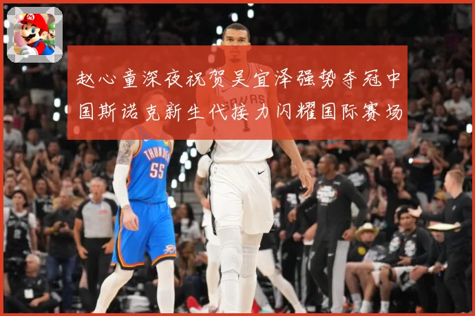 赵心童深夜祝贺吴宜泽强势夺冠中国斯诺克新生代接力闪耀国际赛场成长观察
