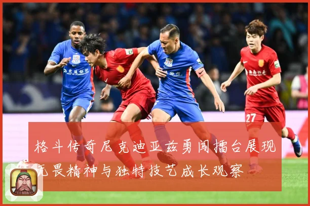 格斗传奇尼克迪亚兹勇闯擂台展现无畏精神与独特技艺成长观察