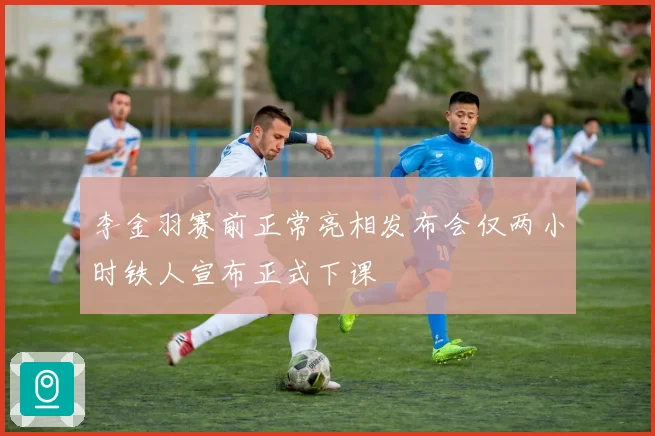李金羽赛前正常亮相发布会仅两小时铁人宣布正式下课