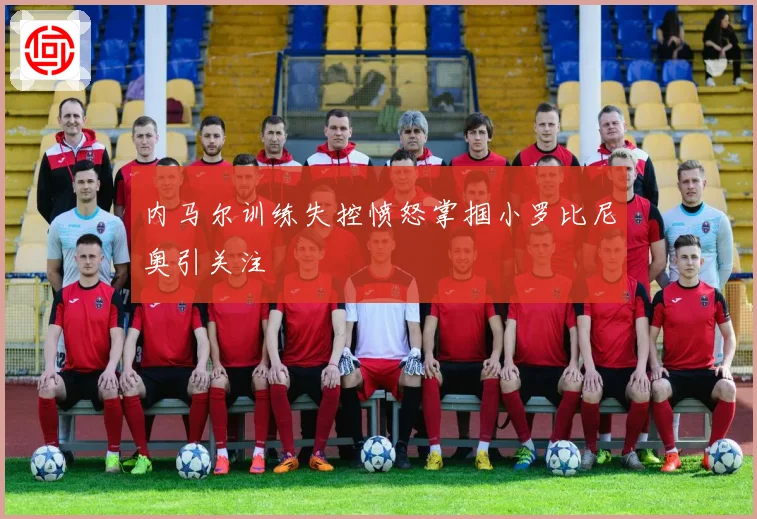 内马尔训练失控愤怒掌掴小罗比尼奥引关注