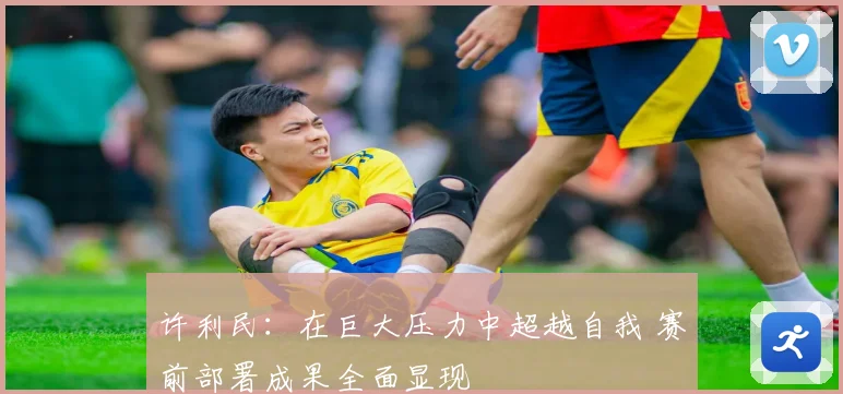 许利民：在巨大压力中超越自我 赛前部署成果全面显现