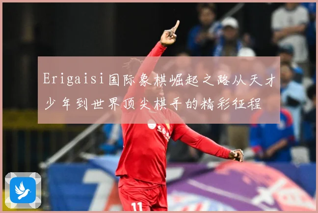 Erigaisi国际象棋崛起之路从天才少年到世界顶尖棋手的精彩征程