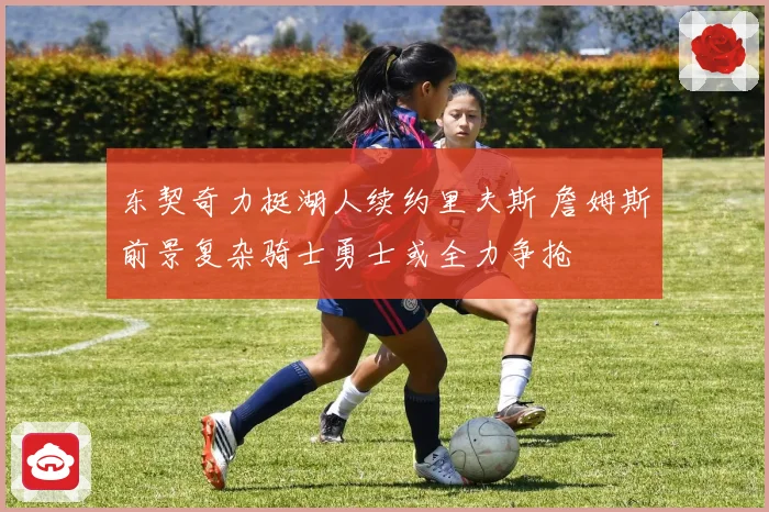 东契奇力挺湖人续约里夫斯 詹姆斯前景复杂骑士勇士或全力争抢