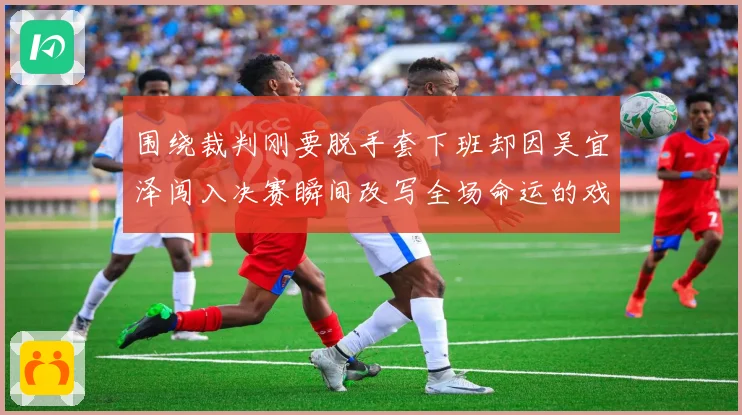 围绕裁判刚要脱手套下班却因吴宜泽闯入决赛瞬间改写全场命运的戏剧一幕