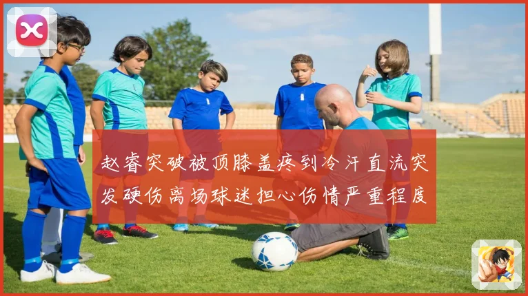 赵睿突破被顶膝盖疼到冷汗直流突发硬伤离场球迷担心伤情严重程度