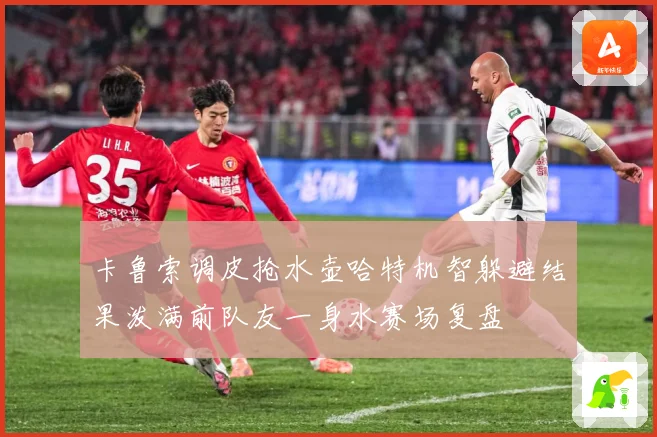 卡鲁索调皮抢水壶哈特机智躲避结果泼满前队友一身水赛场复盘