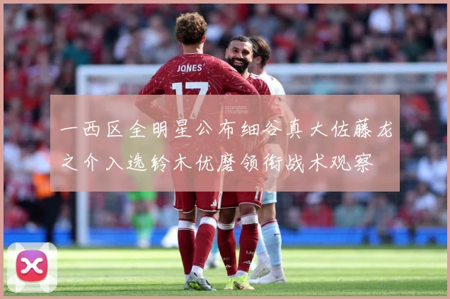 一西区全明星公布细谷真大佐藤龙之介入选铃木优磨领衔战术观察
